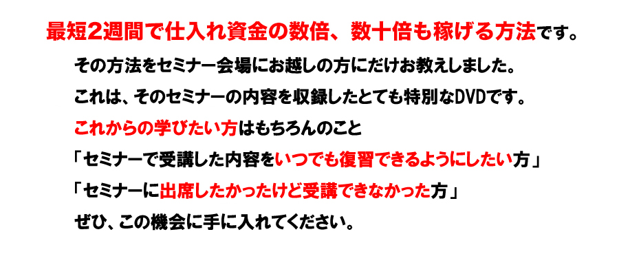 最短2週間で仕入れ資金の数倍、数十倍も稼げる方法です。その方法をセミナー会場にお越しの方だけにこっそりお教えします。これはとても特別なセミナーです。